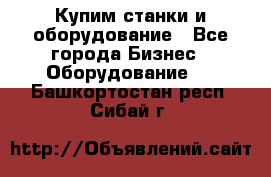 Купим станки и оборудование - Все города Бизнес » Оборудование   . Башкортостан респ.,Сибай г.